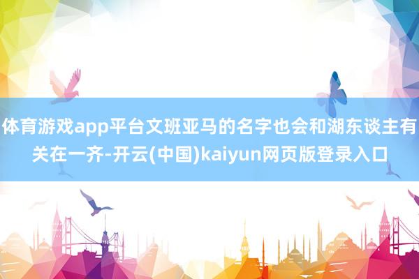 体育游戏app平台文班亚马的名字也会和湖东谈主有关在一齐-开云(中国)kaiyun网页版登录入口