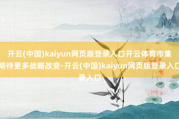 开云(中国)kaiyun网页版登录入口开云体育市集期待更多战略改变-开云(中国)kaiyun网页版登录入口