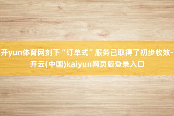 开yun体育网刻下“订单式”服务已取得了初步收效-开云(中国)kaiyun网页版登录入口