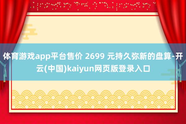 体育游戏app平台售价 2699 元持久弥新的盘算-开云(中国)kaiyun网页版登录入口