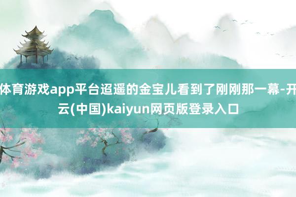 体育游戏app平台迢遥的金宝儿看到了刚刚那一幕-开云(中国)kaiyun网页版登录入口