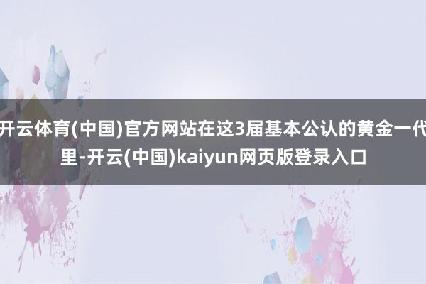 开云体育(中国)官方网站在这3届基本公认的黄金一代里-开云(中国)kaiyun网页版登录入口