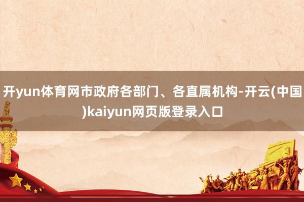 开yun体育网市政府各部门、各直属机构-开云(中国)kaiyun网页版登录入口