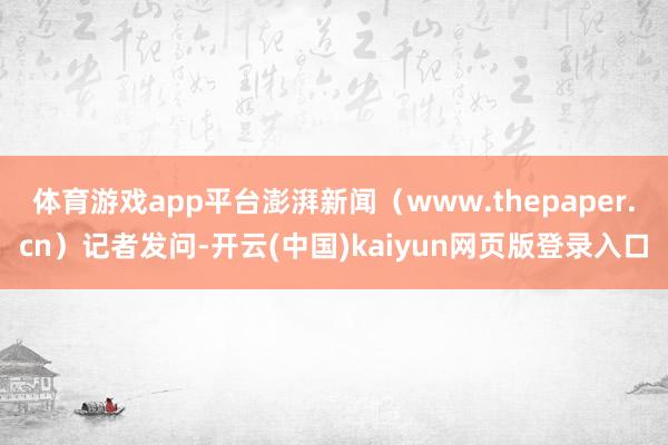 体育游戏app平台澎湃新闻（www.thepaper.cn）记者发问-开云(中国)kaiyun网页版登录入口