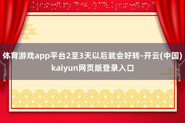 体育游戏app平台2至3天以后就会好转-开云(中国)kaiyun网页版登录入口