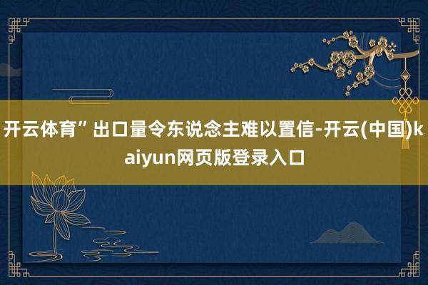 开云体育”出口量令东说念主难以置信-开云(中国)kaiyun网页版登录入口