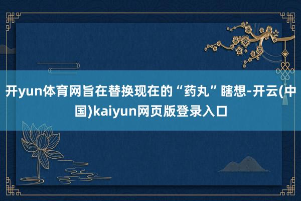 开yun体育网旨在替换现在的“药丸”瞎想-开云(中国)kaiyun网页版登录入口