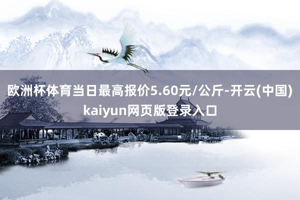 欧洲杯体育当日最高报价5.60元/公斤-开云(中国)kaiyun网页版登录入口